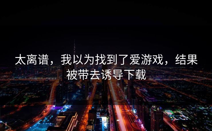 太离谱，我以为找到了爱游戏，结果被带去诱导下载