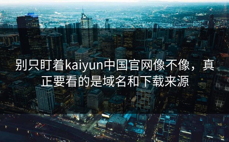 别只盯着kaiyun中国官网像不像，真正要看的是域名和下载来源