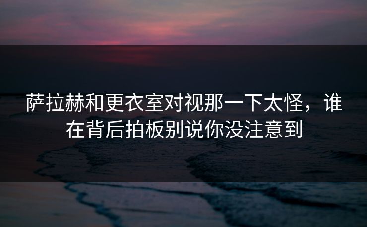 萨拉赫和更衣室对视那一下太怪，谁在背后拍板别说你没注意到
