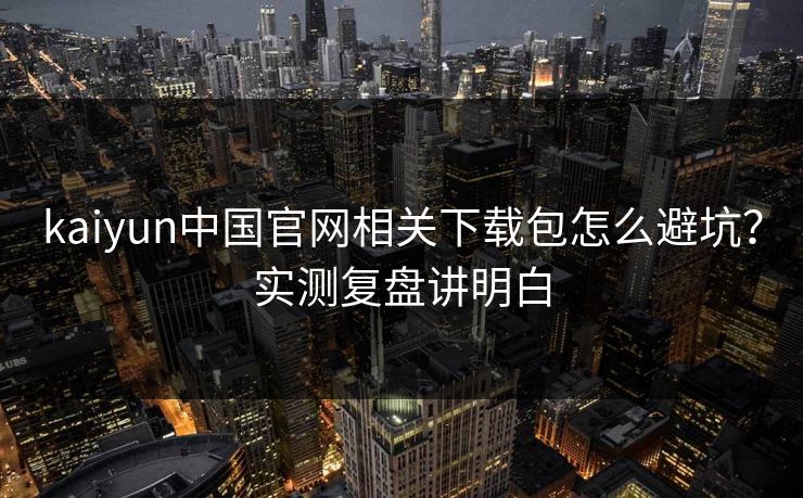 kaiyun中国官网相关下载包怎么避坑？实测复盘讲明白