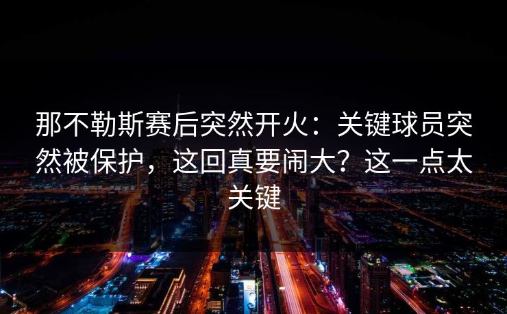 那不勒斯赛后突然开火：关键球员突然被保护，这回真要闹大？这一点太关键