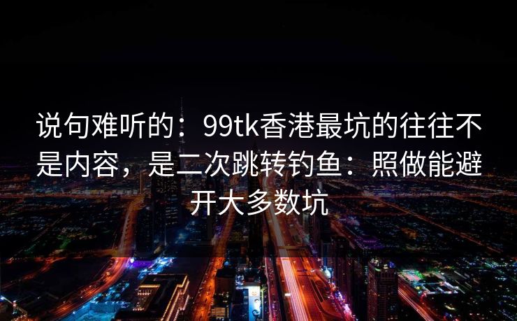 说句难听的：99tk香港最坑的往往不是内容，是二次跳转钓鱼：照做能避开大多数坑