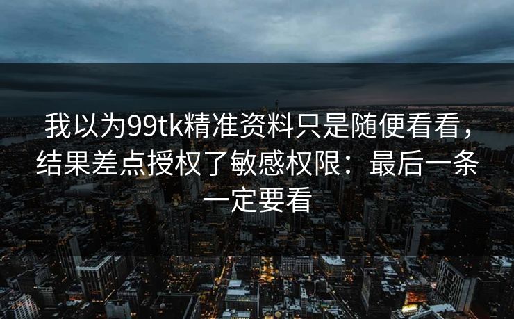 我以为99tk精准资料只是随便看看，结果差点授权了敏感权限：最后一条一定要看