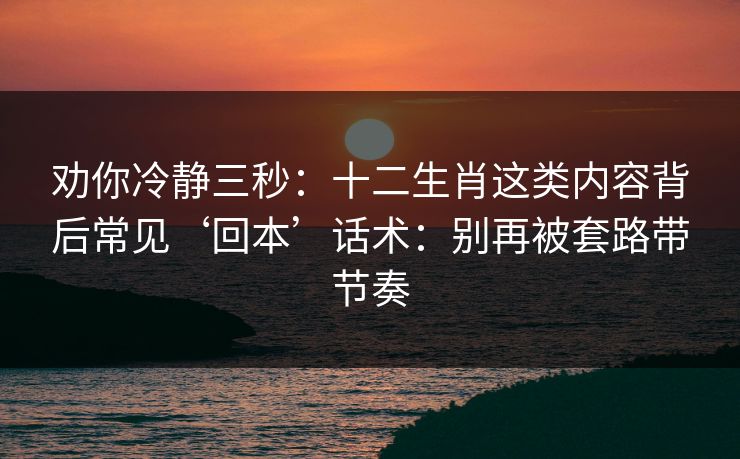 劝你冷静三秒：十二生肖这类内容背后常见‘回本’话术：别再被套路带节奏
