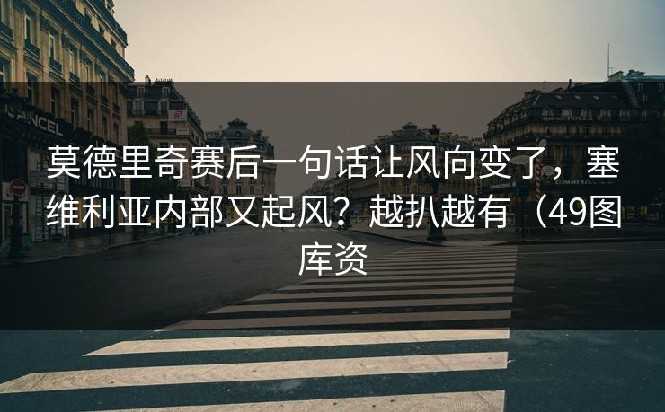 莫德里奇赛后一句话让风向变了，塞维利亚内部又起风？越扒越有（49图库资