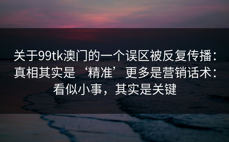 关于99tk澳门的一个误区被反复传播：真相其实是‘精准’更多是营销话术：看似小事，其实是关键