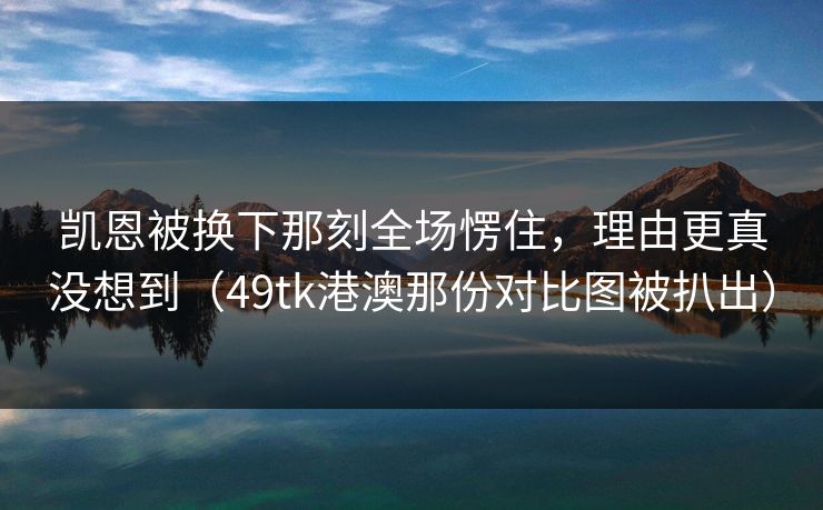 凯恩被换下那刻全场愣住，理由更真没想到（49tk港澳那份对比图被扒出）