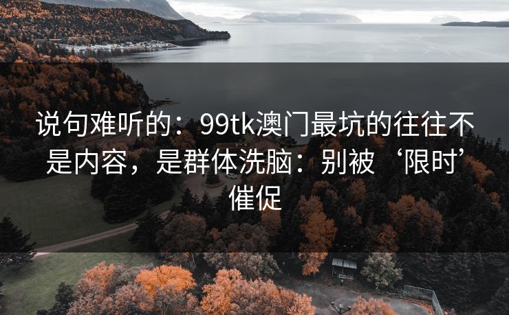 说句难听的：99tk澳门最坑的往往不是内容，是群体洗脑：别被‘限时’催促