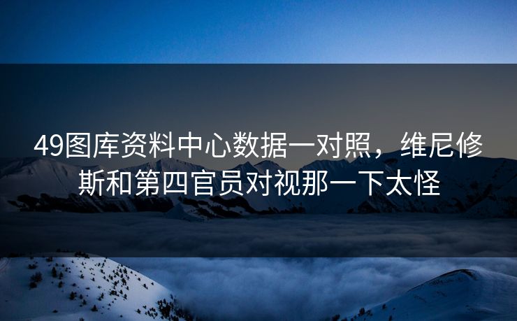 49图库资料中心数据一对照，维尼修斯和第四官员对视那一下太怪