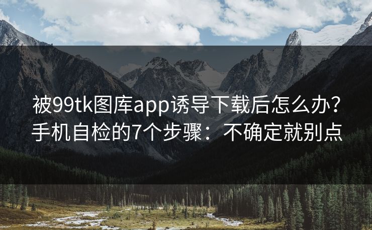 被99tk图库app诱导下载后怎么办？手机自检的7个步骤：不确定就别点