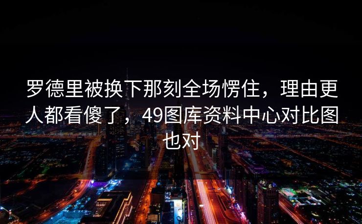 罗德里被换下那刻全场愣住，理由更人都看傻了，49图库资料中心对比图也对