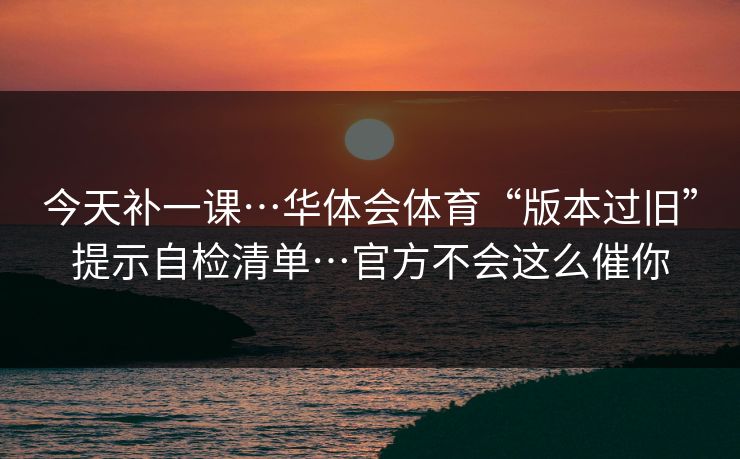 今天补一课…华体会体育“版本过旧”提示自检清单…官方不会这么催你