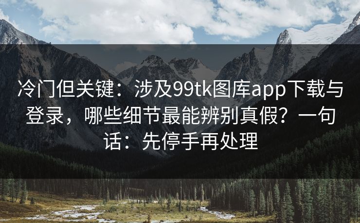 冷门但关键：涉及99tk图库app下载与登录，哪些细节最能辨别真假？一句话：先停手再处理