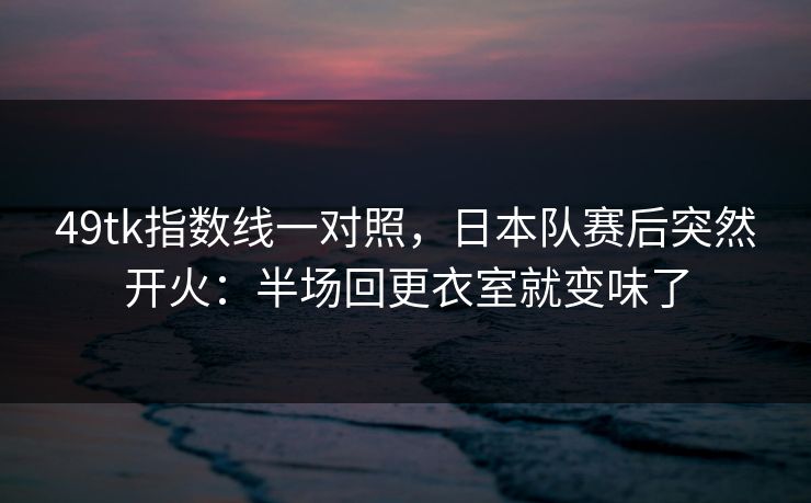 49tk指数线一对照，日本队赛后突然开火：半场回更衣室就变味了