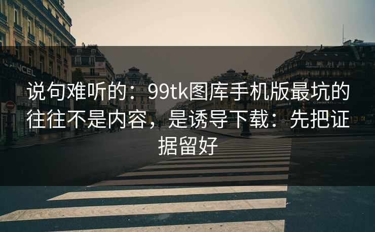 说句难听的：99tk图库手机版最坑的往往不是内容，是诱导下载：先把证据留好