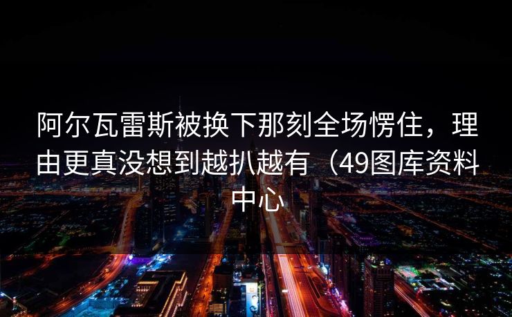 阿尔瓦雷斯被换下那刻全场愣住,理由更真没想到越扒越有(49图库资料中心 阿尔瓦雷斯被换下那刻全场愣住,理由更真没想到越扒越有(49图库资料中心