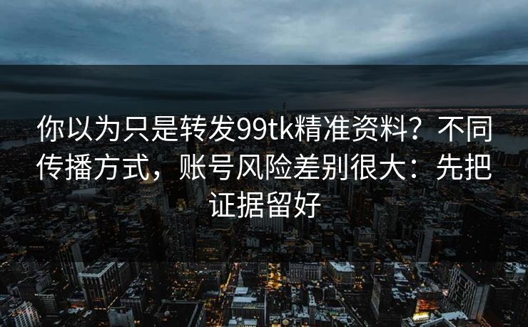 你以为只是转发99tk精准资料？不同传播方式，账号风险差别很大：先把证据留好