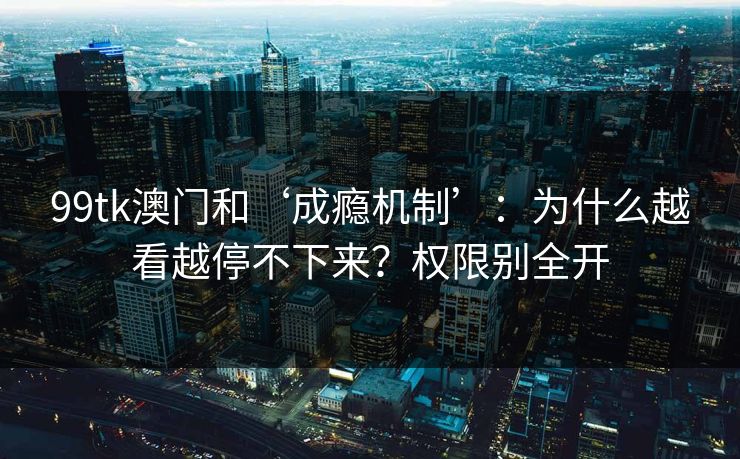99tk澳门和‘成瘾机制’：为什么越看越停不下来？权限别全开