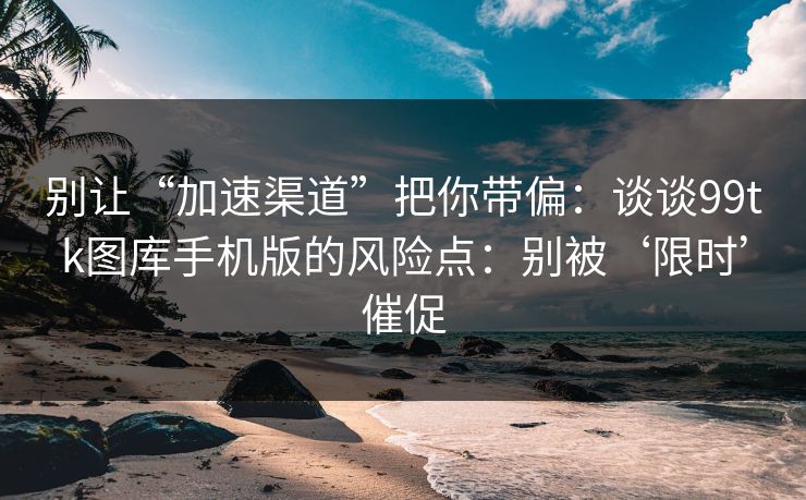 别让“加速渠道”把你带偏：谈谈99tk图库手机版的风险点：别被‘限时’催促