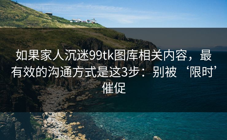 如果家人沉迷99tk图库相关内容，最有效的沟通方式是这3步：别被‘限时’催促